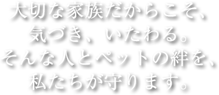 大切な家族だからこそ、気づき、いたわる。そんな人とペットの絆を、私たちが守ります。